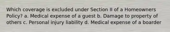 Which coverage is excluded under Section II of a Homeowners Policy? a. Medical expense of a guest b. Damage to property of others c. Personal injury liability d. Medical expense of a boarder