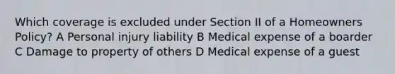 Which coverage is excluded under Section II of a Homeowners Policy? A Personal injury liability B Medical expense of a boarder C Damage to property of others D Medical expense of a guest