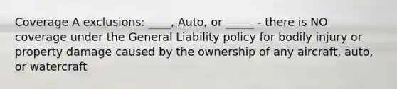 Coverage A exclusions: ____, Auto, or _____ - there is NO coverage under the General Liability policy for bodily injury or property damage caused by the ownership of any aircraft, auto, or watercraft