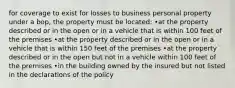 for coverage to exist for losses to business personal property under a bop, the property must be located: •at the property described or in the open or in a vehicle that is within 100 feet of the premises •at the property described or in the open or in a vehicle that is within 150 feet of the premises •at the property described or in the open but not in a vehicle within 100 feet of the premises •in the building owned by the insured but not listed in the declarations of the policy