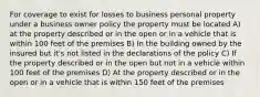 For coverage to exist for losses to business personal property under a business owner policy the property must be located A) at the property described or in the open or in a vehicle that is within 100 feet of the premises B) In the building owned by the insured but it's not listed in the declarations of the policy C) If the property described or in the open but not in a vehicle within 100 feet of the premises D) At the property described or in the open or in a vehicle that is within 150 feet of the premises