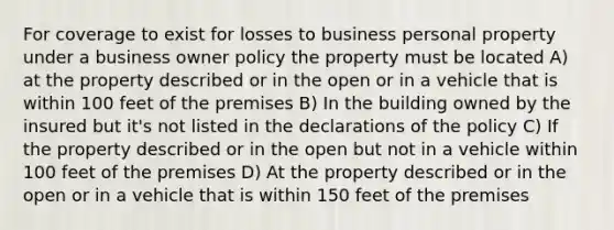 For coverage to exist for losses to business personal property under a business owner policy the property must be located A) at the property described or in the open or in a vehicle that is within 100 feet of the premises B) In the building owned by the insured but it's not listed in the declarations of the policy C) If the property described or in the open but not in a vehicle within 100 feet of the premises D) At the property described or in the open or in a vehicle that is within 150 feet of the premises