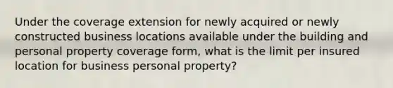 Under the coverage extension for newly acquired or newly constructed business locations available under the building and personal property coverage form, what is the limit per insured location for business personal property?