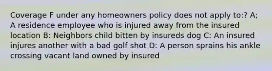 Coverage F under any homeowners policy does not apply to:? A; A residence employee who is injured away from the insured location B: Neighbors child bitten by insureds dog C: An insured injures another with a bad golf shot D: A person sprains his ankle crossing vacant land owned by insured