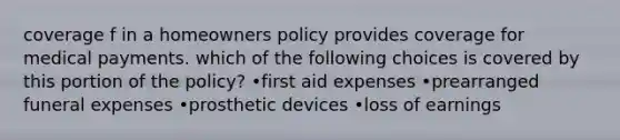 coverage f in a homeowners policy provides coverage for medical payments. which of the following choices is covered by this portion of the policy? •first aid expenses •prearranged funeral expenses •prosthetic devices •loss of earnings