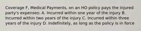 Coverage F, Medical Payments, on an HO policy pays the injured party's expenses: A. Incurred within one year of the injury B. Incurred within two years of the injury C. Incurred within three years of the injury D. Indefinitely, as long as the policy is in force