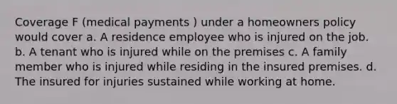 Coverage F (medical payments ) under a homeowners policy would cover a. A residence employee who is injured on the job. b. A tenant who is injured while on the premises c. A family member who is injured while residing in the insured premises. d. The insured for injuries sustained while working at home.