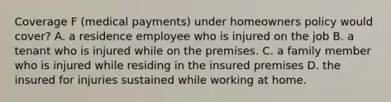 Coverage F (medical payments) under homeowners policy would cover? A. a residence employee who is injured on the job B. a tenant who is injured while on the premises. C. a family member who is injured while residing in the insured premises D. the insured for injuries sustained while working at home.