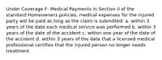 Under Coverage F- Medical Payments in Section iI of the standard Homeowners policies, medical expenses for the injured party will be paid as long as the claim is submitted: a. within 3 years of the date each medical service was performed b. within 3 years of the date of the accident c. within one year of the date of the accident d. within 3 years of the date that a licensed medical professional certifies that the injured person no longer needs treatment