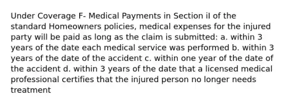 Under Coverage F- Medical Payments in Section iI of the standard Homeowners policies, medical expenses for the injured party will be paid as long as the claim is submitted: a. within 3 years of the date each medical service was performed b. within 3 years of the date of the accident c. within one year of the date of the accident d. within 3 years of the date that a licensed medical professional certifies that the injured person no longer needs treatment