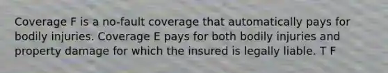 Coverage F is a no-fault coverage that automatically pays for bodily injuries. Coverage E pays for both bodily injuries and property damage for which the insured is legally liable. T F