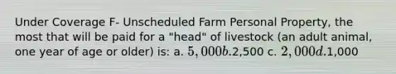 Under Coverage F- Unscheduled Farm Personal Property, the most that will be paid for a "head" of livestock (an adult animal, one year of age or older) is: a. 5,000 b.2,500 c. 2,000 d.1,000