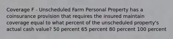 Coverage F - Unscheduled Farm Personal Property has a coinsurance provision that requires the insured maintain coverage equal to what percent of the unscheduled property's actual cash value? 50 percent 65 percent 80 percent 100 percent