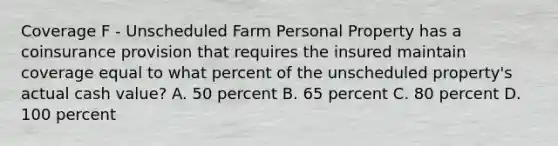 Coverage F - Unscheduled Farm Personal Property has a coinsurance provision that requires the insured maintain coverage equal to what percent of the unscheduled property's actual cash value? A. 50 percent B. 65 percent C. 80 percent D. 100 percent