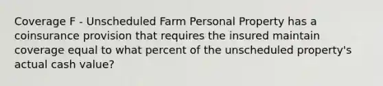 Coverage F - Unscheduled Farm Personal Property has a coinsurance provision that requires the insured maintain coverage equal to what percent of the unscheduled property's actual cash value?