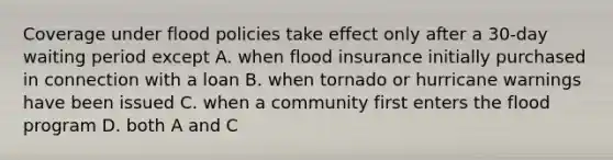 Coverage under flood policies take effect only after a 30-day waiting period except A. when flood insurance initially purchased in connection with a loan B. when tornado or hurricane warnings have been issued C. when a community first enters the flood program D. both A and C