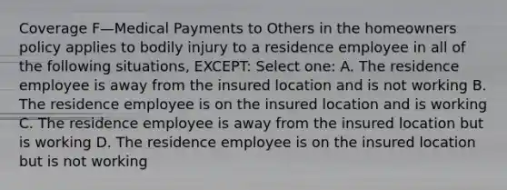 Coverage F—Medical Payments to Others in the homeowners policy applies to bodily injury to a residence employee in all of the following situations, EXCEPT: Select one: A. The residence employee is away from the insured location and is not working B. The residence employee is on the insured location and is working C. The residence employee is away from the insured location but is working D. The residence employee is on the insured location but is not working