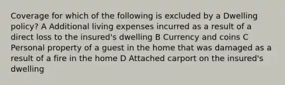 Coverage for which of the following is excluded by a Dwelling policy? A Additional living expenses incurred as a result of a direct loss to the insured's dwelling B Currency and coins C Personal property of a guest in the home that was damaged as a result of a fire in the home D Attached carport on the insured's dwelling