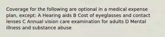 Coverage for the following are optional in a medical expense plan, except: A Hearing aids B Cost of eyeglasses and contact lenses C Annual vision care examination for adults D Mental illness and substance abuse