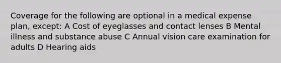 Coverage for the following are optional in a medical expense plan, except: A Cost of eyeglasses and contact lenses B Mental illness and substance abuse C Annual vision care examination for adults D Hearing aids