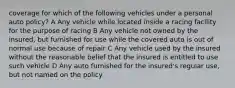 coverage for which of the following vehicles under a personal auto policy? A Any vehicle while located inside a racing facility for the purpose of racing B Any vehicle not owned by the insured, but furnished for use while the covered auto is out of normal use because of repair C Any vehicle used by the insured without the reasonable belief that the insured is entitled to use such vehicle D Any auto furnished for the insured's regular use, but not named on the policy