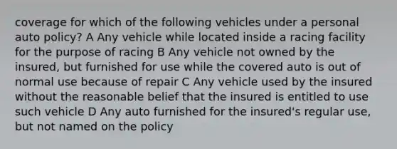 coverage for which of the following vehicles under a personal auto policy? A Any vehicle while located inside a racing facility for the purpose of racing B Any vehicle not owned by the insured, but furnished for use while the covered auto is out of normal use because of repair C Any vehicle used by the insured without the reasonable belief that the insured is entitled to use such vehicle D Any auto furnished for the insured's regular use, but not named on the policy