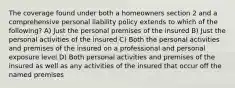 The coverage found under both a homeowners section 2 and a comprehensive personal liability policy extends to which of the following? A) Just the personal premises of the insured B) Just the personal activities of the insured C) Both the personal activities and premises of the insured on a professional and personal exposure level D) Both personal activities and premises of the insured as well as any activities of the insured that occur off the named premises