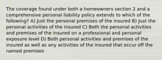 The coverage found under both a homeowners section 2 and a comprehensive personal liability policy extends to which of the following? A) Just the personal premises of the insured B) Just the personal activities of the insured C) Both the personal activities and premises of the insured on a professional and personal exposure level D) Both personal activities and premises of the insured as well as any activities of the insured that occur off the named premises