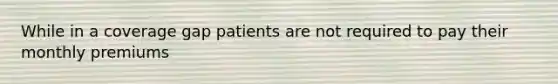 While in a coverage gap patients are not required to pay their monthly premiums