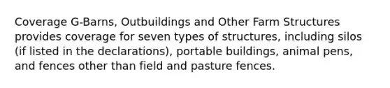 Coverage G-Barns, Outbuildings and Other Farm Structures provides coverage for seven types of structures, including silos (if listed in the declarations), portable buildings, animal pens, and fences other than field and pasture fences.