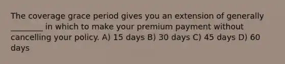 The coverage grace period gives you an extension of generally ________ in which to make your premium payment without cancelling your policy. A) 15 days B) 30 days C) 45 days D) 60 days