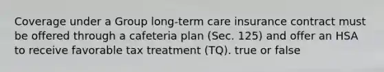 Coverage under a Group long-term care insurance contract must be offered through a cafeteria plan (Sec. 125) and offer an HSA to receive favorable tax treatment (TQ). true or false