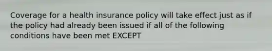 Coverage for a health insurance policy will take effect just as if the policy had already been issued if all of the following conditions have been met EXCEPT