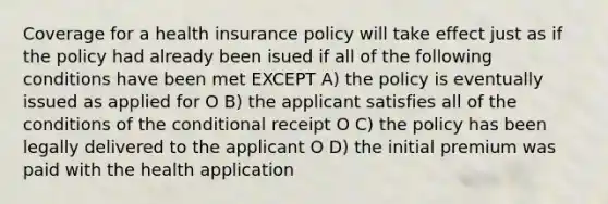 Coverage for a health insurance policy will take effect just as if the policy had already been isued if all of the following conditions have been met EXCEPT A) the policy is eventually issued as applied for O B) the applicant satisfies all of the conditions of <a href='https://www.questionai.com/knowledge/kkQpDimdJH-the-conditional' class='anchor-knowledge'>the conditional</a> receipt O C) the policy has been legally delivered to the applicant O D) the initial premium was paid with the health application