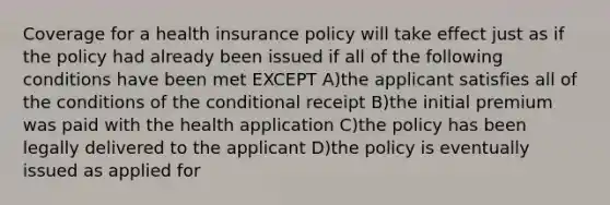 Coverage for a health insurance policy will take effect just as if the policy had already been issued if all of the following conditions have been met EXCEPT A)the applicant satisfies all of the conditions of <a href='https://www.questionai.com/knowledge/kkQpDimdJH-the-conditional' class='anchor-knowledge'>the conditional</a> receipt B)the initial premium was paid with the health application C)the policy has been legally delivered to the applicant D)the policy is eventually issued as applied for