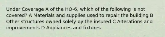 Under Coverage A of the HO-6, which of the following is not covered? A Materials and supplies used to repair the building B Other structures owned solely by the insured C Alterations and improvements D Appliances and fixtures