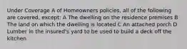 Under Coverage A of Homeowners policies, all of the following are covered, except: A The dwelling on the residence premises B The land on which the dwelling is located C An attached porch D Lumber in the insured's yard to be used to build a deck off the kitchen