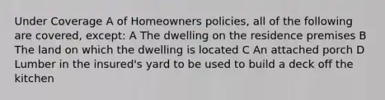 Under Coverage A of Homeowners policies, all of the following are covered, except: A The dwelling on the residence premises B The land on which the dwelling is located C An attached porch D Lumber in the insured's yard to be used to build a deck off the kitchen