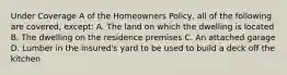 Under Coverage A of the Homeowners Policy, all of the following are covered, except: A. The land on which the dwelling is located B. The dwelling on the residence premises C. An attached garage D. Lumber in the insured's yard to be used to build a deck off the kitchen