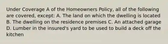 Under Coverage A of the Homeowners Policy, all of the following are covered, except: A. The land on which the dwelling is located B. The dwelling on the residence premises C. An attached garage D. Lumber in the insured's yard to be used to build a deck off the kitchen