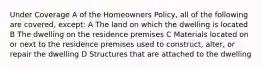 Under Coverage A of the Homeowners Policy, all of the following are covered, except: A The land on which the dwelling is located B The dwelling on the residence premises C Materials located on or next to the residence premises used to construct, alter, or repair the dwelling D Structures that are attached to the dwelling