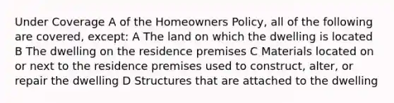 Under Coverage A of the Homeowners Policy, all of the following are covered, except: A The land on which the dwelling is located B The dwelling on the residence premises C Materials located on or next to the residence premises used to construct, alter, or repair the dwelling D Structures that are attached to the dwelling