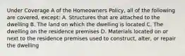 Under Coverage A of the Homeowners Policy, all of the following are covered, except: A. Structures that are attached to the dwelling B. The land on which the dwelling is located C. The dwelling on the residence premises D. Materials located on or next to the residence premises used to construct, alter, or repair the dwelling