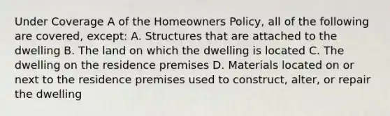 Under Coverage A of the Homeowners Policy, all of the following are covered, except: A. Structures that are attached to the dwelling B. The land on which the dwelling is located C. The dwelling on the residence premises D. Materials located on or next to the residence premises used to construct, alter, or repair the dwelling