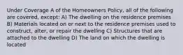 Under Coverage A of the Homeowners Policy, all of the following are covered, except: A) The dwelling on the residence premises B) Materials located on or next to the residence premises used to construct, alter, or repair the dwelling C) Structures that are attached to the dwelling D) The land on which the dwelling is located