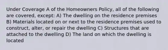 Under Coverage A of the Homeowners Policy, all of the following are covered, except: A) The dwelling on the residence premises B) Materials located on or next to the residence premises used to construct, alter, or repair the dwelling C) Structures that are attached to the dwelling D) The land on which the dwelling is located