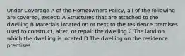 Under Coverage A of the Homeowners Policy, all of the following are covered, except: A Structures that are attached to the dwelling B Materials located on or next to the residence premises used to construct, alter, or repair the dwelling C The land on which the dwelling is located D The dwelling on the residence premises