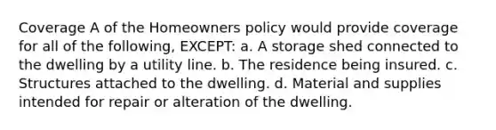 Coverage A of the Homeowners policy would provide coverage for all of the following, EXCEPT: a. A storage shed connected to the dwelling by a utility line. b. The residence being insured. c. Structures attached to the dwelling. d. Material and supplies intended for repair or alteration of the dwelling.