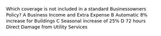 Which coverage is not included in a standard Businessowners Policy? A Business Income and Extra Expense B Automatic 8% increase for Buildings C Seasonal increase of 25% D 72 hours Direct Damage from Utility Services