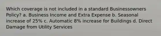 Which coverage is not included in a standard Businessowners Policy? a. Business Income and Extra Expense b. Seasonal increase of 25% c. Automatic 8% increase for Buildings d. Direct Damage from Utility Services